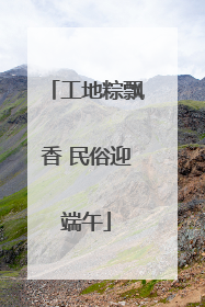 工地粽飘香 民俗迎端午