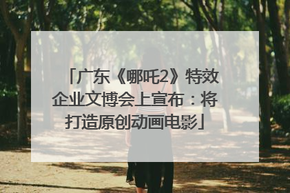 广东《哪吒2》特效企业文博会上宣布：将打造原创动画电影