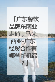 广东餐饮品牌东南亚走俏，马来西亚-广东经贸合作有哪些新机遇？