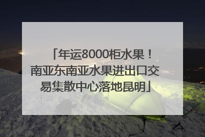 年运8000柜水果！南亚东南亚水果进出口交易集散中心落地昆明