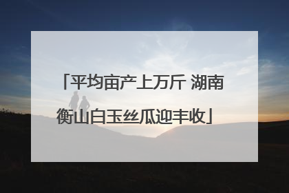 平均亩产上万斤 湖南衡山白玉丝瓜迎丰收