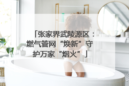 张家界武陵源区：燃气管网“焕新”守护万家“烟火”