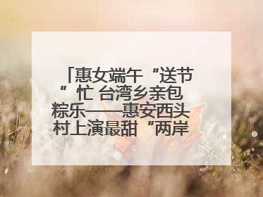 惠女端午“送节”忙 台湾乡亲包粽乐——惠安西头村上演最甜“两岸对话”