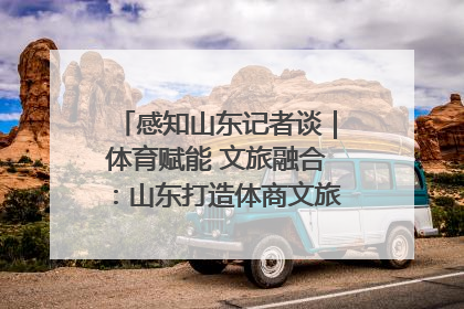 感知山东记者谈｜体育赋能 文旅融合：山东打造体商文旅融合发展新格局