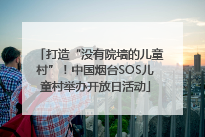 打造“没有院墙的儿童村”！中国烟台SOS儿童村举办开放日活动