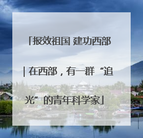 报效祖国 建功西部｜在西部，有一群“追光”的青年科学家