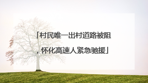 村民唯一出村道路被阻，怀化高速人紧急驰援