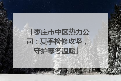 枣庄市中区热力公司：夏季检修攻坚，守护寒冬温暖