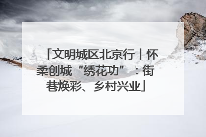 文明城区北京行丨怀柔创城“绣花功”：街巷焕彩、乡村兴业