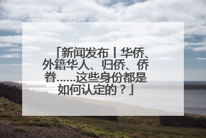 新闻发布丨华侨、外籍华人、归侨、侨眷……这些身份都是如何认定的？