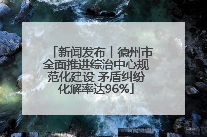 新闻发布丨德州市全面推进综治中心规范化建设 矛盾纠纷化解率达96%