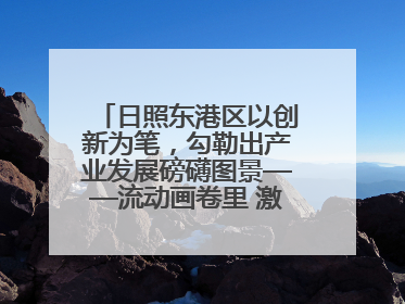 日照东港区以创新为笔，勾勒出产业发展磅礴图景——流动画卷里 激情与诗意共舞