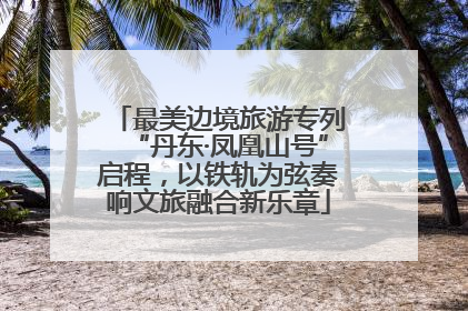 最美边境旅游专列“丹东·凤凰山号”启程，以铁轨为弦奏响文旅融合新乐章