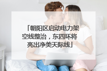 朝阳区启动电力架空线整治，东四环将亮出净美天际线