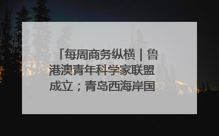 每周商务纵横｜鲁港澳青年科学家联盟成立；青岛西海岸国际能源自贸港启用