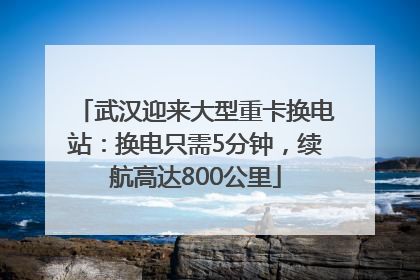 武汉迎来大型重卡换电站：换电只需5分钟，续航高达800公里