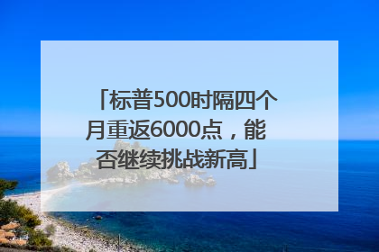 标普500时隔四个月重返6000点，能否继续挑战新高