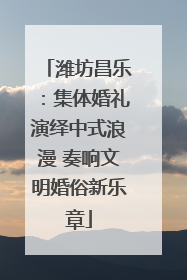 潍坊昌乐：集体婚礼演绎中式浪漫 奏响文明婚俗新乐章