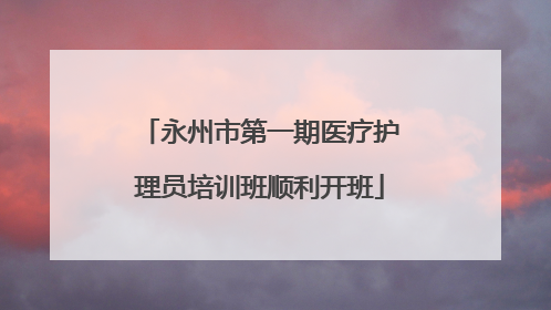 永州市第一期医疗护理员培训班顺利开班