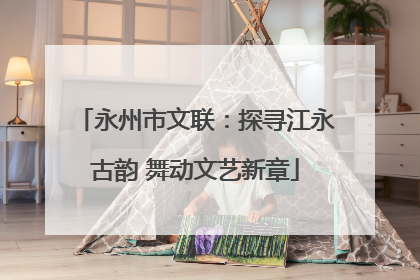 永州市文联：探寻江永古韵 舞动文艺新章