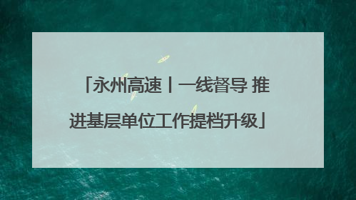 永州高速丨一线督导 推进基层单位工作提档升级