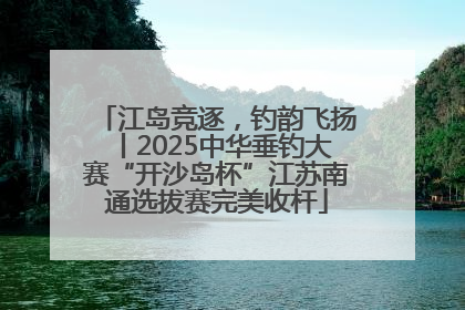 江岛竞逐，钓韵飞扬丨2025中华垂钓大赛“开沙岛杯”江苏南通选拔赛完美收杆