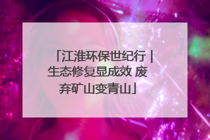 江淮环保世纪行｜生态修复显成效 废弃矿山变青山