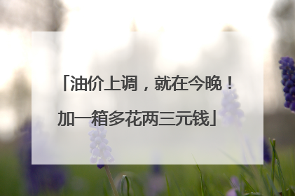 油价上调，就在今晚！加一箱多花两三元钱