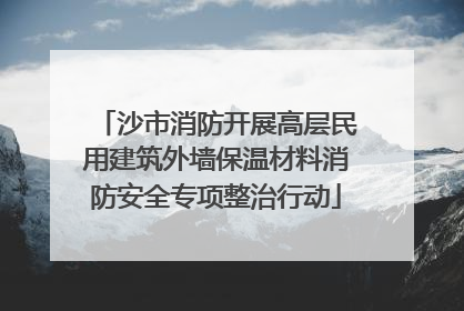 沙市消防开展高层民用建筑外墙保温材料消防安全专项整治行动