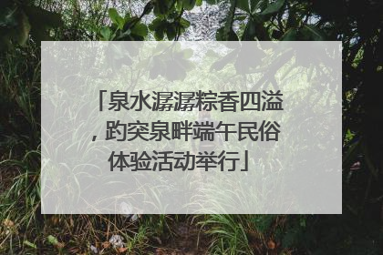 泉水潺潺粽香四溢，趵突泉畔端午民俗体验活动举行