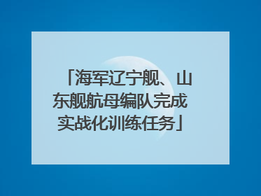 海军辽宁舰、山东舰航母编队完成实战化训练任务