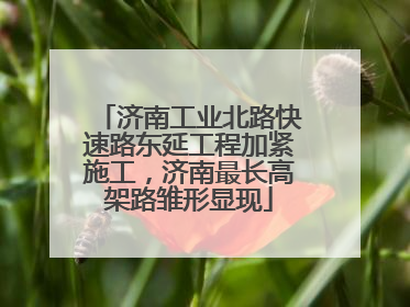 济南工业北路快速路东延工程加紧施工，济南最长高架路雏形显现