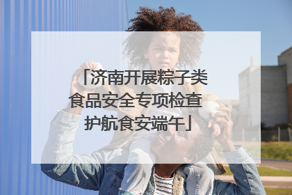 济南开展粽子类食品安全专项检查 护航食安端午