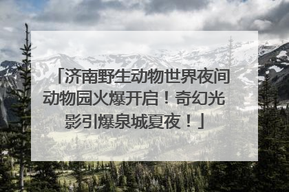 济南野生动物世界夜间动物园火爆开启！奇幻光影引爆泉城夏夜！