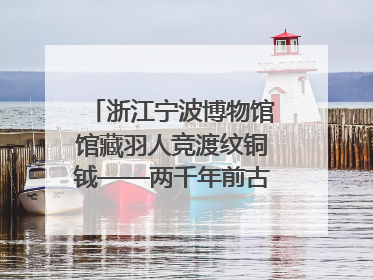 浙江宁波博物馆馆藏羽人竞渡纹铜钺——两千年前古人如何竞渡