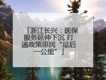 浙江长兴：医保服务延伸下沉 打通政策惠民“最后一公里”