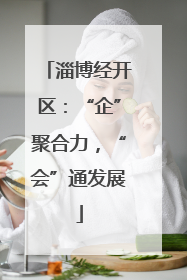 淄博经开区：“企”聚合力，“会”通发展