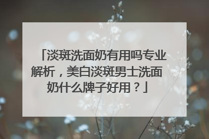 淡斑洗面奶有用吗专业解析，美白淡斑男士洗面奶什么牌子好用？