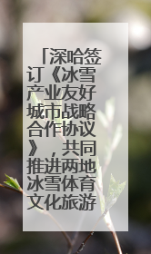 深哈签订《冰雪产业友好城市战略合作协议》，共同推进两地冰雪体育文化旅游高质量发展