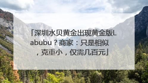 深圳水贝黄金出现黄金版Labubu？商家：只是相似，克重小，仅需几百元