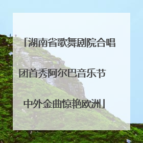 湖南省歌舞剧院合唱团首秀阿尔巴音乐节 中外金曲惊艳欧洲