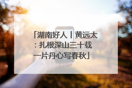 湖南好人丨黄远太：扎根深山三十载 一片丹心写春秋