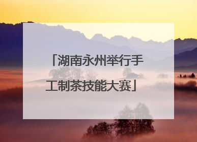 湖南永州举行手工制茶技能大赛