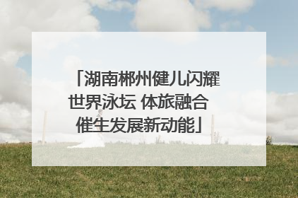 湖南郴州健儿闪耀世界泳坛 体旅融合催生发展新动能