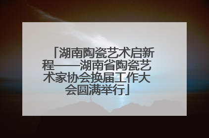 湖南陶瓷艺术启新程——湖南省陶瓷艺术家协会换届工作大会圆满举行