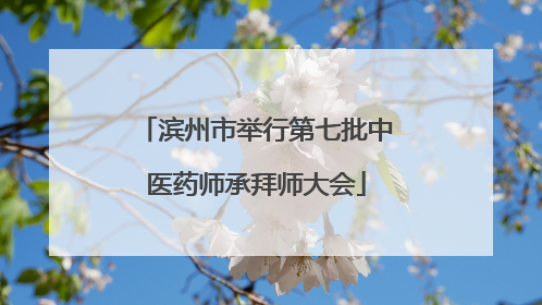 滨州市举行第七批中医药师承拜师大会