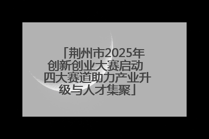 荆州市2025年创新创业大赛启动 四大赛道助力产业升级与人才集聚