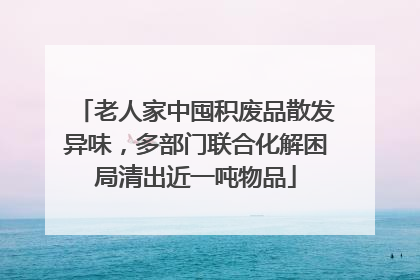 老人家中囤积废品散发异味，多部门联合化解困局清出近一吨物品