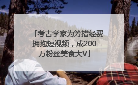 考古学家为筹措经费拥抱短视频，成200万粉丝美食大V