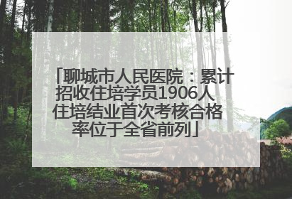 聊城市人民医院：累计招收住培学员1906人 住培结业首次考核合格率位于全省前列